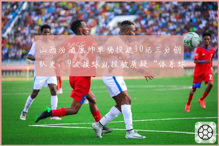 山西汾酒原帅单场投进10记三分创队史,9次接球就投被质疑“体系球员”
