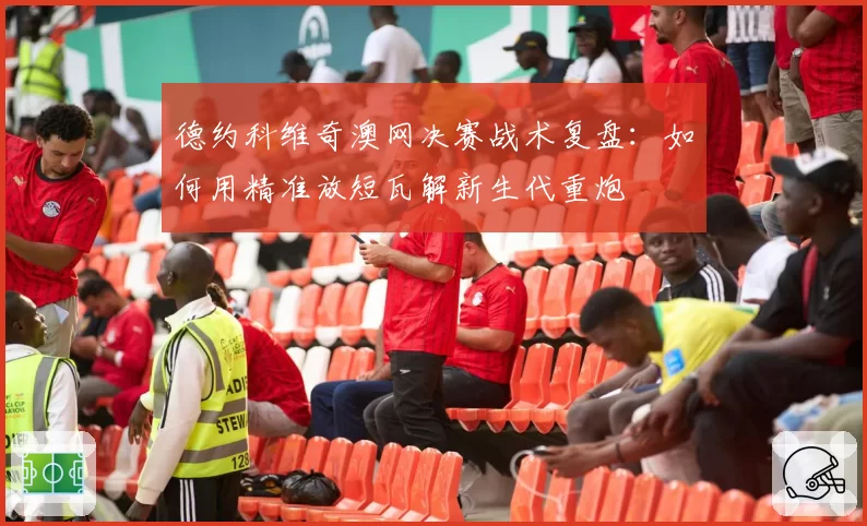 德约科维奇澳网决赛战术复盘:如何用精准放短瓦解新生代重炮