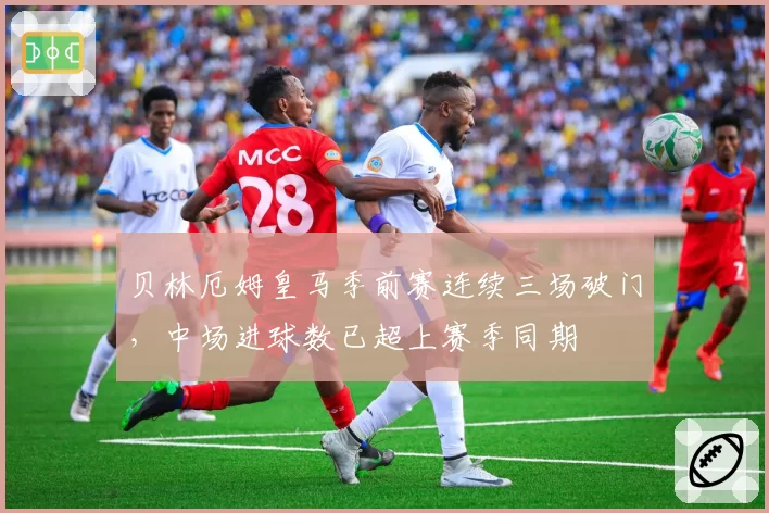 贝林厄姆皇马季前赛连续三场破门,中场进球数已超上赛季同期