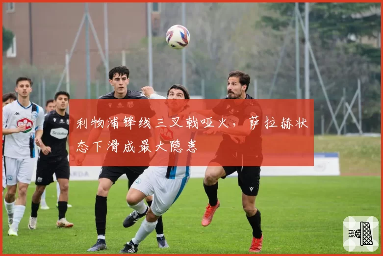 利物浦锋线三叉戟哑火,萨拉赫状态下滑成最大隐患