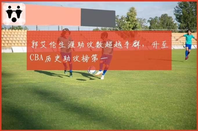 郭艾伦生涯助攻数超越李群，升至CBA历史助攻榜第一