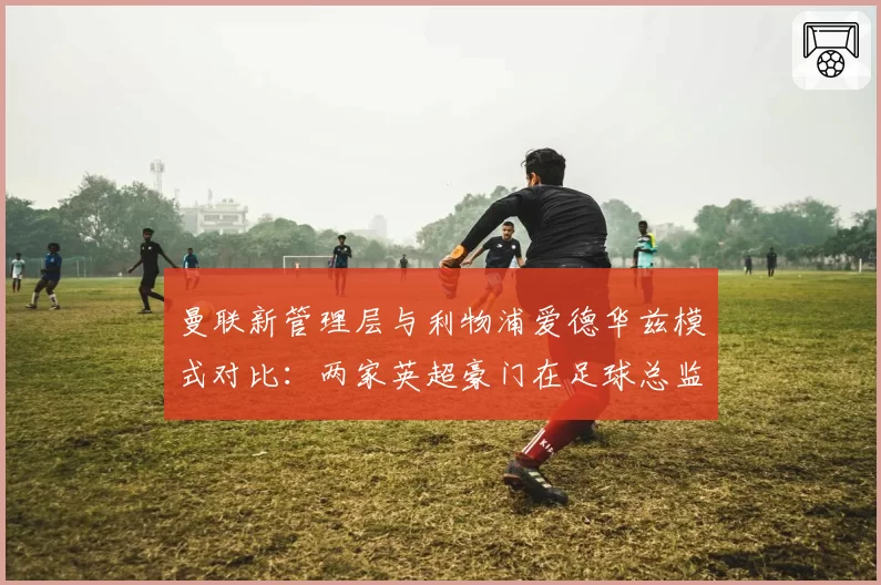 曼联新管理层与利物浦爱德华兹模式对比:两家英超豪门在足球总监权限上的差异
