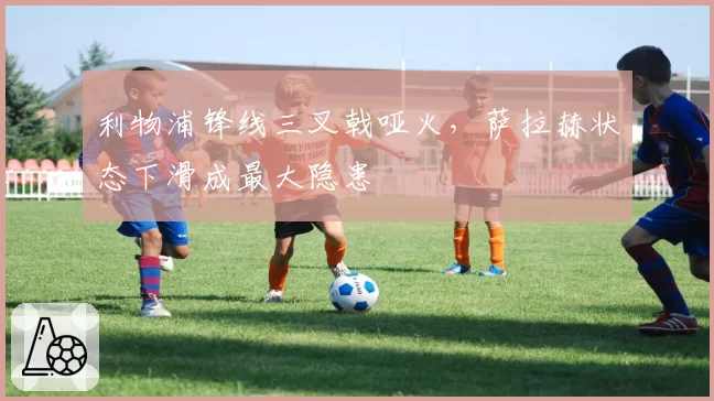 利物浦锋线三叉戟哑火,萨拉赫状态下滑成最大隐患