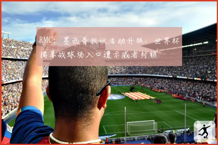 RMC：墨西哥抗议活动升级，世界杯揭幕战球场入口遭示威者封锁