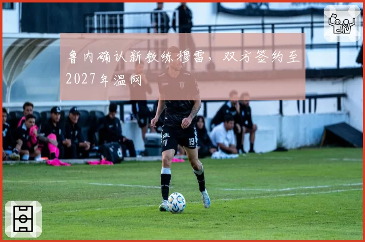 鲁内确认新教练穆雷,双方签约至2027年温网