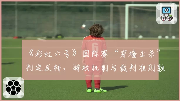 《彩虹六号》国际赛“穿墙击杀”判定反转，游戏机制与裁判准则孰先？