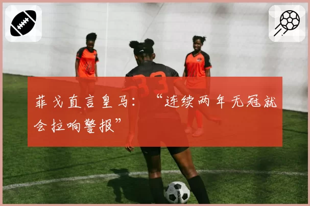 菲戈直言皇马：“连续两年无冠就会拉响警报”