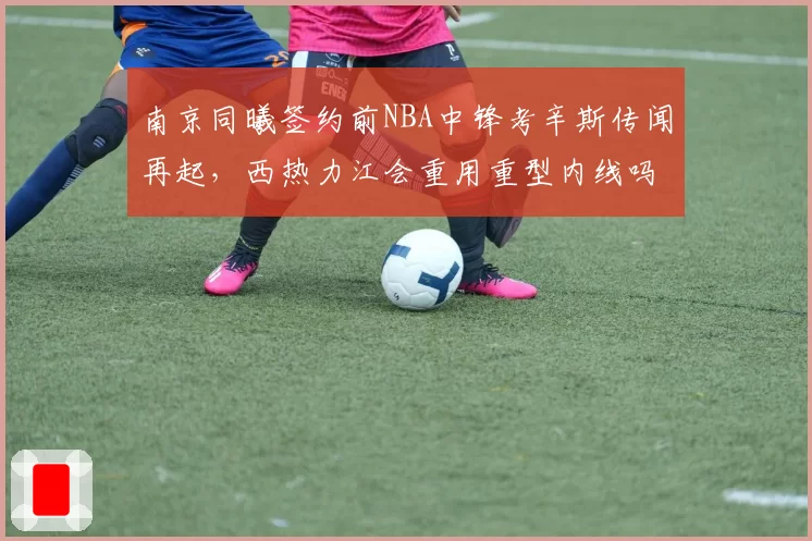 南京同曦签约前NBA中锋考辛斯传闻再起,西热力江会重用重型内线吗?