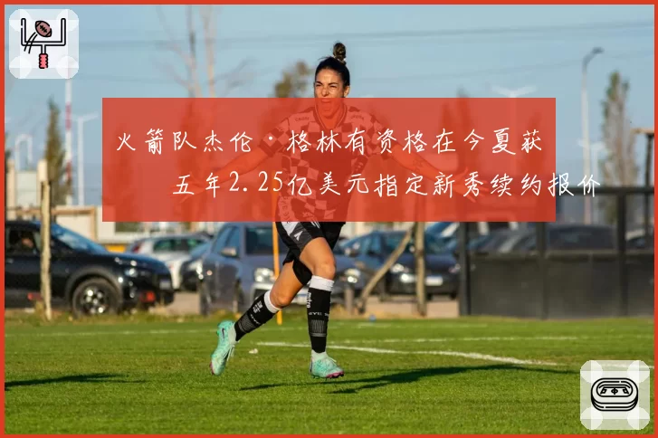 火箭队杰伦·格林有资格在今夏获得五年2.25亿美元指定新秀续约报价