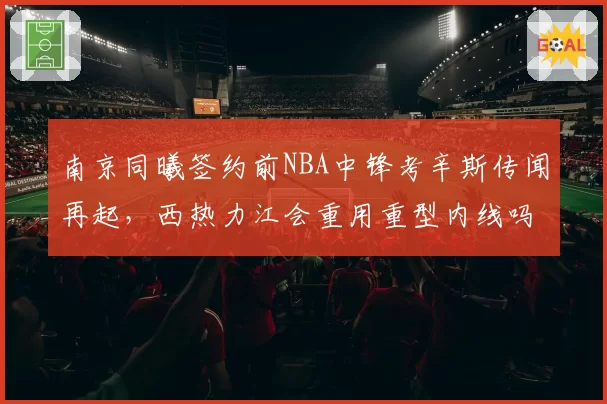 南京同曦签约前NBA中锋考辛斯传闻再起,西热力江会重用重型内线吗?