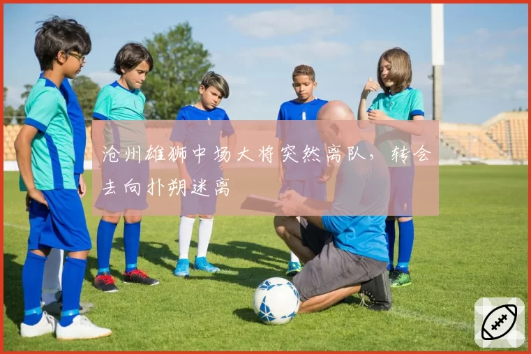 沧州雄狮中场大将突然离队，转会去向扑朔迷离