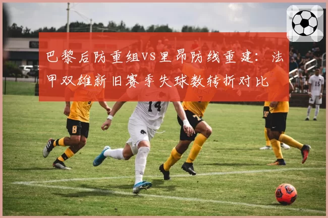 巴黎后防重组vs里昂防线重建：法甲双雄新旧赛季失球数转折对比