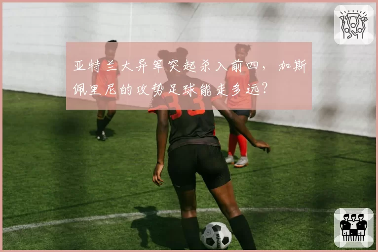 亚特兰大异军突起杀入前四，加斯佩里尼的攻势足球能走多远？