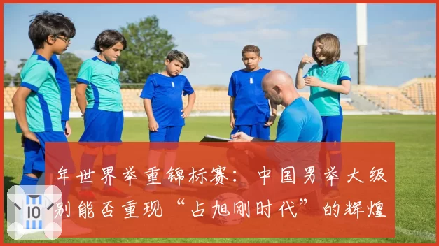 年世界举重锦标赛:中国男举大级别能否重现“占旭刚时代”的辉煌?