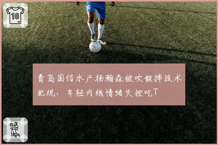 青岛国信水产杨瀚森被吹假摔技术犯规,年轻内线情绪失控吃T