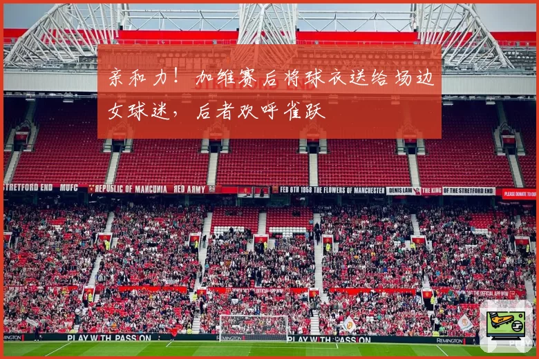 亲和力！加维赛后将球衣送给场边女球迷，后者欢呼雀跃