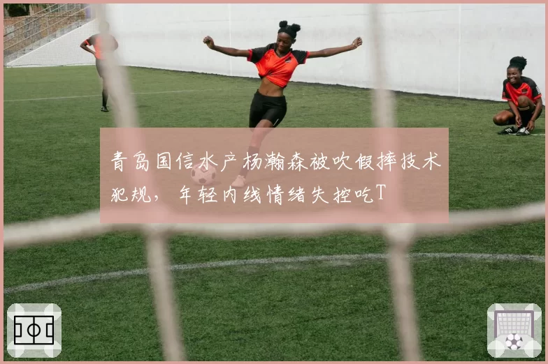 青岛国信水产杨瀚森被吹假摔技术犯规,年轻内线情绪失控吃T